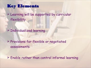 Key ElementsKey Elements
 Learning will be supported by curricular
flexibility
 Individualized learning
 Provisions for flexible or negotiated
assessments
 Enable rather than control informal learning
 