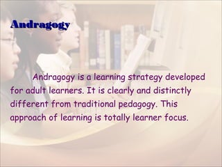 AndragogyAndragogy
Andragogy is a learning strategy developed
for adult learners. It is clearly and distinctly
different from traditional pedagogy. This
approach of learning is totally learner focus.
 