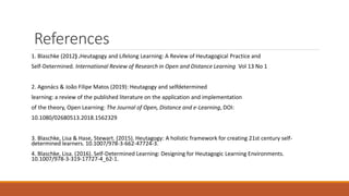 References
1. Blaschke (2012) .Heutagogy and Lifelong Learning: A Review of Heutagogical Practice and
Self-Determined. International Review of Research in Open and Distance Learning Vol 13 No 1
2. Agonács & João Filipe Matos (2019): Heutagogy and selfdetermined
learning: a review of the published literature on the application and implementation
of the theory, Open Learning: The Journal of Open, Distance and e-Learning, DOI:
10.1080/02680513.2018.1562329
3. Blaschke, Lisa & Hase, Stewart. (2015). Heutagogy: A holistic framework for creating 21st century self-
determined learners. 10.1007/978-3-662-47724-3.
4. Blaschke, Lisa. (2016). Self-Determined Learning: Designing for Heutagogic Learning Environments.
10.1007/978-3-319-17727-4_62-1.
 