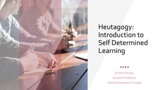 Heutagogy:
Introduction to
Self Determined
Learning
Dr Shiva Shukla,
Assistant Professor,
Central University of Punjab
 