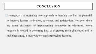 CONCLUSION
Heutagogy is a promising new approach to learning that has the potential
to improve learner motivation, outcomes, and satisfaction. However, there
are some challenges to implementing heutagogy in education. More
research is needed to determine how to overcome these challenges and to
make heutagogy a more widely used approach to learning.
 