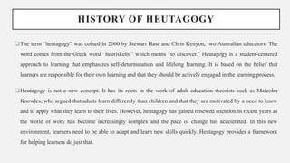 HISTORY OF HEUTAGOGY
The term “heutagogy” was coined in 2000 by Stewart Hase and Chris Kenyon, two Australian educators. The
word comes from the Greek word “heuriskein,” which means “to discover.” Heutagogy is a student-centered
approach to learning that emphasizes self-determination and lifelong learning. It is based on the belief that
learners are responsible for their own learning and that they should be actively engaged in the learning process.
Heutagogy is not a new concept. It has its roots in the work of adult education theorists such as Malcolm
Knowles, who argued that adults learn differently than children and that they are motivated by a need to know
and to apply what they learn to their lives. However, heutagogy has gained renewed attention in recent years as
the world of work has become increasingly complex and the pace of change has accelerated. In this new
environment, learners need to be able to adapt and learn new skills quickly. Heutagogy provides a framework
for helping learners do just that.
 