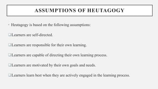 ASSUMPTIONS OF HEUTAGOGY
• Heutagogy is based on the following assumptions:
Learners are self-directed.
Learners are responsible for their own learning.
Learners are capable of directing their own learning process.
Learners are motivated by their own goals and needs.
Learners learn best when they are actively engaged in the learning process.
 