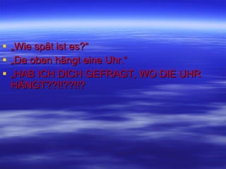 „ Wie spät ist es?“ „ Da oben hängt eine Uhr.“ „ HAB ICH DICH GEFRAGT, WO DIE UHR HÄNGT??!!??!!? 