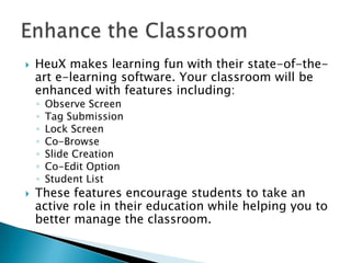 

HeuX makes learning fun with their state-of-theart e-learning software. Your classroom will be
enhanced with features including:
◦
◦
◦
◦
◦
◦
◦



Observe Screen
Tag Submission
Lock Screen
Co-Browse
Slide Creation
Co-Edit Option
Student List

These features encourage students to take an
active role in their education while helping you to
better manage the classroom.

 