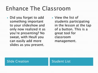 

Did you forget to add
something important
to your slideshow and
only now realized it as
you’re presenting? No
sweat, with HeuX you
can easily add more
slides as you present.

Slide Creation



View the list of
students participating
in the lesson at the tap
of a button. This is a
great tool for
classroom
management.

Student List

 