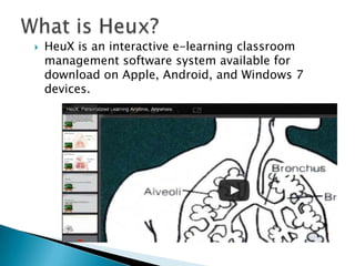 

HeuX is an interactive e-learning classroom
management software system available for
download on Apple, Android, and Windows 7
devices.

 