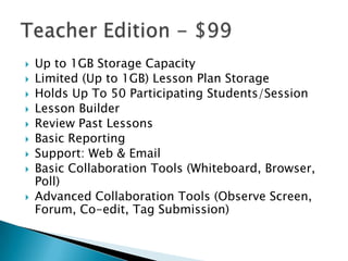 










Up to 1GB Storage Capacity
Limited (Up to 1GB) Lesson Plan Storage
Holds Up To 50 Participating Students/Session
Lesson Builder
Review Past Lessons
Basic Reporting
Support: Web & Email
Basic Collaboration Tools (Whiteboard, Browser,
Poll)
Advanced Collaboration Tools (Observe Screen,
Forum, Co-edit, Tag Submission)

 