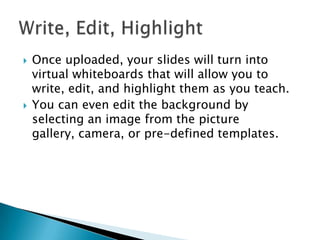 



Once uploaded, your slides will turn into
virtual whiteboards that will allow you to
write, edit, and highlight them as you teach.
You can even edit the background by
selecting an image from the picture
gallery, camera, or pre-defined templates.

 