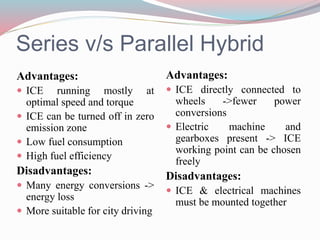 Series v/s Parallel Hybrid
Advantages:
 ICE running mostly at
optimal speed and torque
 ICE can be turned off in zero
emission zone
 Low fuel consumption
 High fuel efficiency
Disadvantages:
 Many energy conversions ->
energy loss
 More suitable for city driving
Advantages:
 ICE directly connected to
wheels ->fewer power
conversions
 Electric machine and
gearboxes present -> ICE
working point can be chosen
freely
Disadvantages:
 ICE & electrical machines
must be mounted together
 
