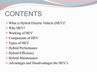 CONTENTS
 What is Hybrid Electric Vehicle (HEV)?
 Why HEV?
 Working of HEV
 Components of HEV
 Types of HEV
 Hybrid Performance
 Hybrid Efficiency
 Hybrid Maintenance
 Advantages and Disadvantages the HEV’s
 