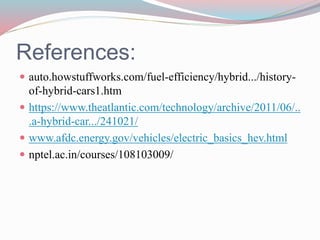 References:
 auto.howstuffworks.com/fuel-efficiency/hybrid.../history-
of-hybrid-cars1.htm
 https://www.theatlantic.com/technology/archive/2011/06/..
.a-hybrid-car.../241021/
 www.afdc.energy.gov/vehicles/electric_basics_hev.html
 nptel.ac.in/courses/108103009/
 