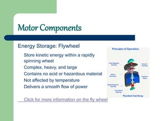 Motor Components
Energy Storage: Flywheel
Store kinetic energy within a rapidly
spinning wheel
Complex, heavy, and large
Contains no acid or hazardous material
Not affected by temperature
Delivers a smooth flow of power
Click for more information on the fly wheel
 