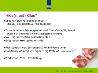 “Hide(meat) Glue”
●Used for glueing pieces of meat:
› Steaks, Ham, Beefsteak, Pork tenderloin
●Thrombine and Fibrinogen derived from Cattle/Pig blood.
Dutch FSA approved animals (not-tested for HEV)
●No HEV-inactivating production step
●Endproduct not tested for HEV
●Risk-control: now (erronously) retailer/consumer
●Mandatory on productwrapper “Pig Protein” “Varkenseiwit”
●Production 2014: 175.000 kg
ECDC- HEV-Exp meeting , Stockholm, 9,10 Dec 2015
 