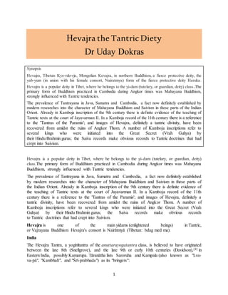 1
Hevajra the TantricDiety
Dr Uday Dokras
Synopsis
Hevajra, Tibetan Kye-rdo-rje, Mongolian Kevajra, in northern Buddhism, a fierce protective deity, the
yab-yum (in union with his female consort, Nairatmya) form of the fierce protective deity Heruka.
Hevajra is a popular deity in Tibet, where he belongs to the yi-dam (tutelary, or guardian, deity) class.The
primary form of Buddhism practiced in Cambodia during Angkor times was Mahayana Buddhism,
strongly influenced with Tantric tendencies.
The prevalence of Tantrayana in Java, Sumatra and Cambodia, a fact now definitely established by
modern researches into the character of Mahayana Buddhism and Saivism in these parts of the Indian
Orient. Already in Kamboja inscription of the 9th century there is definite evidence of the teaching of
Tantric texts at the court of Jayavarman II. In a Kamboja record of the 11th century there is a reference
to the 'Tantras of the Paramis'; and images of Hevajra, definitely a tantric divinity, have been
recovered from amidst the ruins of Angkor Thom. A number of Kamboja inscriptions refer to
several kings who were initiated into the Great Secret (Vrah Guhya) by
their Hindu Brahmin gurus; the Saiva records make obvious records to Tantric doctrines that had
crept into Saivism.
Hevajra is a popular deity in Tibet, where he belongs to the yi-dam (tutelary, or guardian, deity)
class.The primary form of Buddhism practiced in Cambodia during Angkor times was Mahayana
Buddhism, strongly influenced with Tantric tendencies.
The prevalence of Tantrayana in Java, Sumatra and Cambodia, a fact now definitely established
by modern researches into the character of Mahayana Buddhism and Saivism in these parts of
the Indian Orient. Already in Kamboja inscription of the 9th century there is definite evidence of
the teaching of Tantric texts at the court of Jayavarman II. In a Kamboja record of the 11th
century there is a reference to the 'Tantras of the Paramis'; and images of Hevajra, definitely a
tantric divinity, have been recovered from amidst the ruins of Angkor Thom. A number of
Kamboja inscriptions refer to several kings who were initiated into the Great Secret (Vrah
Guhya) by their Hindu Brahmin gurus; the Saiva records make obvious records
to Tantric doctrines that had crept into Saivism.
Hevajra is one of the main yidams (enlightened beings) in Tantric,
or Vajrayana Buddhism Hevajra's consort is Nairātmyā (Tibetan: bdag med ma).
India
The Hevajra Tantra, a yoginītantra of the anuttarayogatantra class, is believed to have originated
between the late 8th (Snellgrove), and the late 9th or early 10th centuries (Davidson),[4] in
Eastern India, possibly Kamarupa. Tāranātha lists Saroruha and Kampala (also known as "Lva-
va-pā", "Kambhalī", and "Śrī-prabhada") as its "bringers":
 
