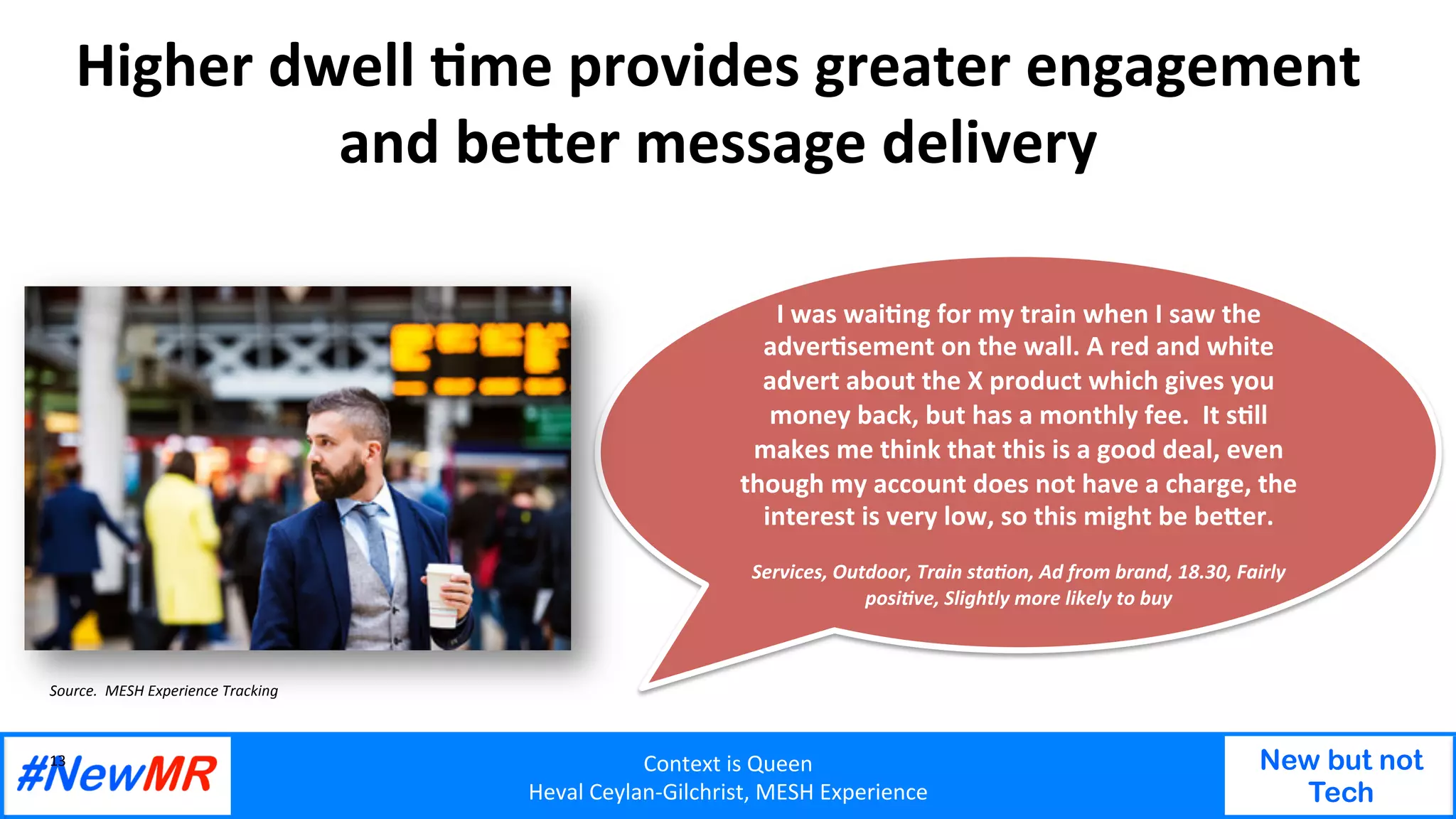 Context	is	Queen	
Heval	Ceylan-Gilchrist,	MESH	Experience	
New but not
Tech
	
	
Higher	dwell	Ome	provides	greater	engagement	
and	be<er	message	delivery	
13	
Source.		MESH	Experience	Tracking	
I	was	waiOng	for	my	train	when	I	saw	the	
adverOsement	on	the	wall.	A	red	and	white	
advert	about	the	X	product	which	gives	you	
money	back,	but	has	a	monthly	fee.		It	sOll	
makes	me	think	that	this	is	a	good	deal,	even	
though	my	account	does	not	have	a	charge,	the	
interest	is	very	low,	so	this	might	be	be<er.	
	
Services,	Outdoor,	Train	sta<on,	Ad	from	brand,	18.30,	Fairly	
posi<ve,	Slightly	more	likely	to	buy	
 