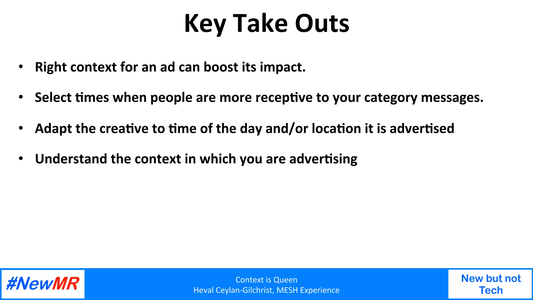 Context	is	Queen	
Heval	Ceylan-Gilchrist,	MESH	Experience	
New but not
Tech
	
	
Key	Take	Outs	
•  Right	context	for	an	ad	can	boost	its	impact.	
•  Select	Omes	when	people	are	more	recepOve	to	your	category	messages.	
•  Adapt	the	creaOve	to	Ome	of	the	day	and/or	locaOon	it	is	adverOsed	
•  Understand	the	context	in	which	you	are	adverOsing	
 