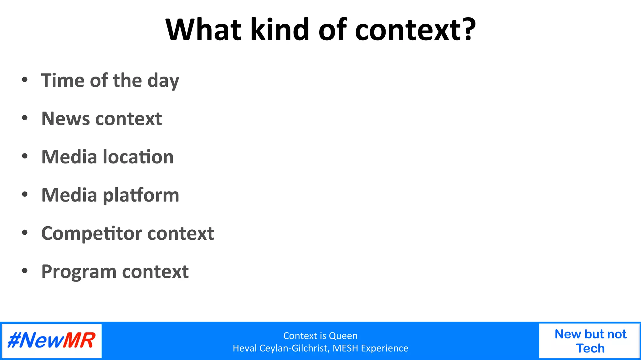 Context	is	Queen	
Heval	Ceylan-Gilchrist,	MESH	Experience	
New but not
Tech
	
	
What	kind	of	context?	
•  Time	of	the	day	
•  News	context	
•  Media	locaOon	
•  Media	plaPorm		
•  CompeOtor	context	
•  Program	context	
 