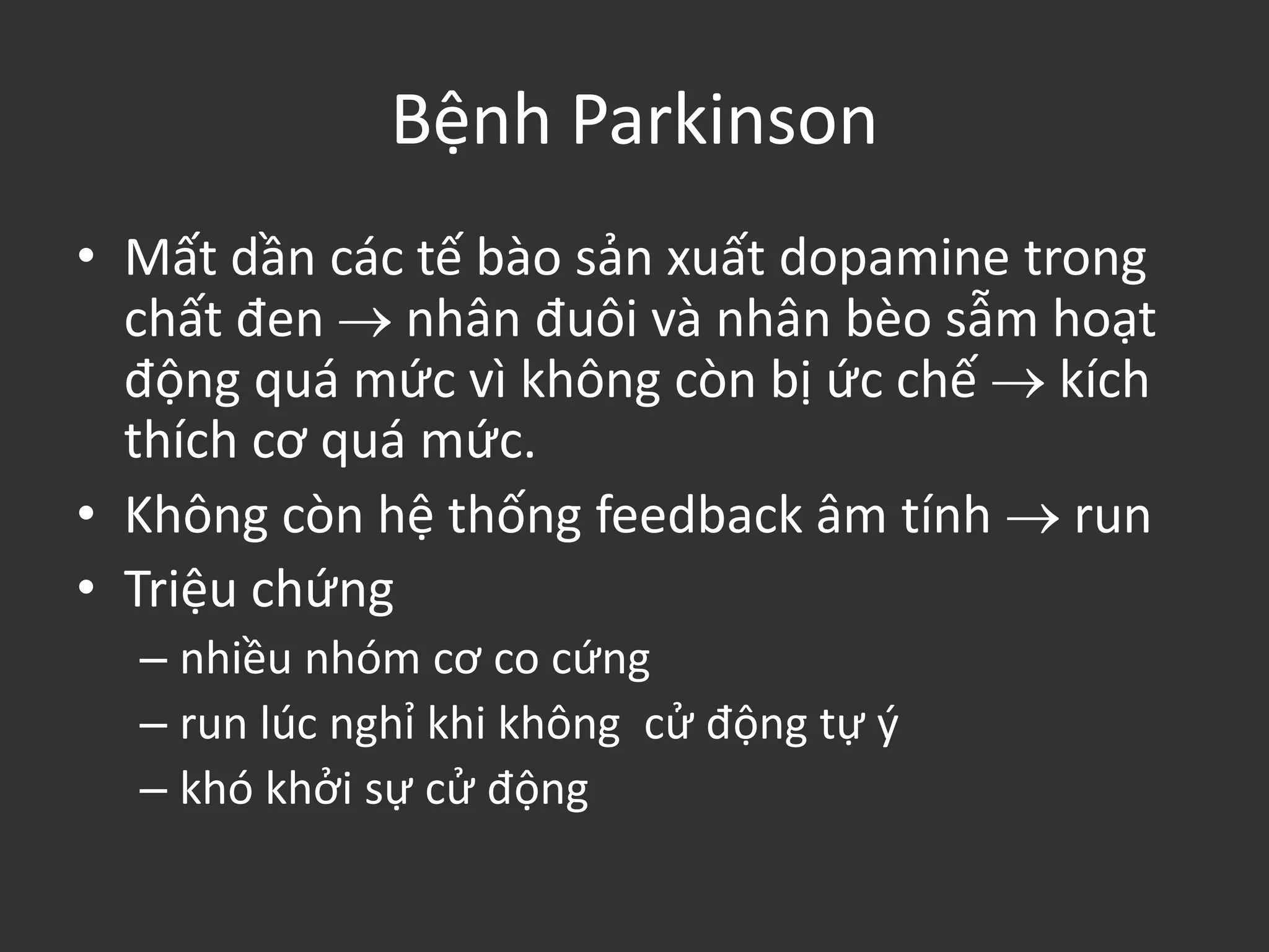 Bệnh Parkinson
• Mất dần các tế bào sản xuất dopamine trong
chất đen  nhân đuôi và nhân bèo sẫm hoạt
động quá mức vì không còn bị ức chế  kích
thích cơ quá mức.
• Không còn hệ thống feedback âm tính  run
• Triệu chứng
– nhiều nhóm cơ co cứng
– run lúc nghỉ khi không cử động tự ý
– khó khởi sự cử động
 