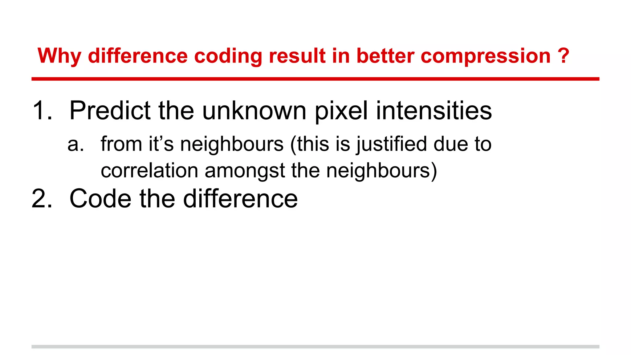 Why difference coding result in better compression ?
1. Predict the unknown pixel intensities
a. from it’s neighbours (this is justified due to
correlation amongst the neighbours)
2. Code the difference
 