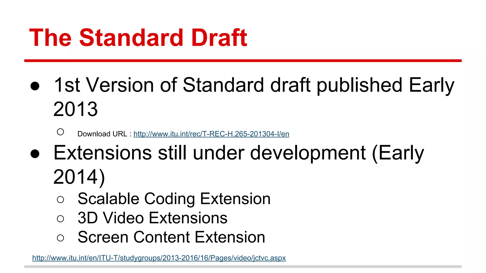 The Standard Draft
● 1st Version of Standard draft published Early
2013
○ Download URL : http://www.itu.int/rec/T-REC-H.265-201304-I/en
● Extensions still under development (Early
2014)
○ Scalable Coding Extension
○ 3D Video Extensions
○ Screen Content Extension
http://www.itu.int/en/ITU-T/studygroups/2013-2016/16/Pages/video/jctvc.aspx
 