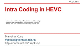 Intra Coding in HEVC
Manohar Kuse
mpkuse@connect.ust.hk
http://ihome.ust.hk/~mpkuse
7th Apr, 2014
Lainema, Jani, and Kemal Ugur. "Angular intra prediction in high
efficiency video coding (HEVC)." Multimedia Signal Processing
(MMSP), 2011 IEEE 13th International Workshop on. IEEE, 2011.
 