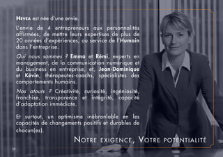 Notre exigence, Votre potentialité
Hevea est née d’une envie.
L’envie de 4 entrepreneurs aux personnalités
affirmées, de mettre leurs expertises de plus de
20 années d’expériences, au service de l’Humain
dans l’entreprise.
Qui nous sommes ? Emma et Rémi, experts en
management, de la communication numérique et
du business en entreprise, et, Jean-Dominique
et Kévin, thérapeutes-coachs, spécialistes des
comportements humains.
Nos atouts ? Créativité, curiosité, ingéniosité,
franchise, transparence et intégrité, capacité
d’adaptation immédiate.
Et surtout, un optimisme inébranlable en les
capacités de changements positifs et durables de
chacun(es).
10
 