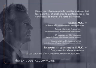 Stages E.M.C. é
	 Les bases des compétences managériales	
Séminaires et conventions E.M.C. é
			 Pour passer à la vitesse supérieure	
11
			 Savoir gérer ses E-motions 	
Les émotions au service des performances professionnelles 	
Connaître ses M-otivations	
	 Des outils efficaces : calme, énergie, créativité, résilience	
Comprendre sa C-ommunication	
Les fondamentaux du langage et des interactions entre individus	
		 Les clés collectives d’un nouvel environnement professionnel	
Gérez vos collaborateurs de manière à révéler tout
leur potentiel, et améliorez la performance et les
conditions de travail de votre entreprise.
Hevea vous accompagne
 