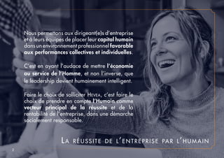 Nous permettons aux dirigeant(e)s d’entreprise
et à leurs équipes de placer leur capital humain
dans un environnement professionnel favorable
aux performances collectives et individuelles.
C’est en ayant l’audace de mettre l’économie
au service de l’Homme, et non l’inverse, que
le leadership devient humainement intelligent.
Faire le choix de solliciter Hevea, c’est faire le
choix de prendre en compte l’Humain comme
vecteur principal de la réussite et de la
rentabilité de l’entreprise, dans une démarche
socialement responsable.
La réussite de l’entreprise par l’humain
2
 