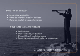Changez votre situation
4
é De Turn-over
é D’absentéisme, de Burnout
é De conflits entre collaborateurs
é De motivation et de créativité de vos équipes
Vous faites face à un problème
Vous êtes en difficulté
é Dans votre leadership
é Dans les relations avec vos équipes
é Dans vos résultats et vos performances
 