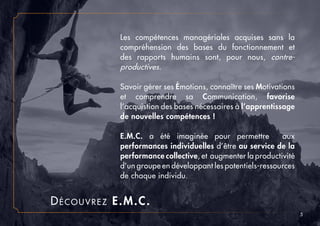 5
Découvrez E.M.C.
Les compétences managériales acquises sans la
compréhension des bases du fonctionnement et
des rapports humains sont, pour nous, contre-
productives.
Savoir gérer ses Émotions, connaître ses Motivations
et comprendre sa Communication, favorise
l’acquistion des bases nécessaires à l’apprentissage
de nouvelles compétences !
E.M.C. a été imaginée pour permettre aux
performances individuelles d’être au service de la
performance collective, et augmenter la productivité
d’un groupe en développant les potentiels-ressources
de chaque individu.
 