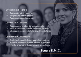 Pensez E.M.C.
é Trouver des solutions simples
é Adopter une attitude positive
é Augmenter ses performances
é Augmenter sa productivité professionnelle
é Avoir la capacité à prendre de bonnes décisions
é Développer énergie, créativité, empathie, résilience
é Optimiser la qualité du temps passé en réunions
é Proposer une communication efficace et proactive
é Prendre la parole et donner son avis en confiance
Savoir gérer ses E - motions
Connaître ses M - otivations
Comprendre sa C - ommunication
6
 