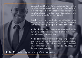 7
Comment améliorer la communication entre
collaborateurs, services et hiérarchie - fédérer
et développer l’esprit créatif des équipes de
collaborateurs - créer une dynamique de
performance et de productivité ?
E.M.C. est la méthode privilégiée des
entreprises qui prennent en compte l’Humain
comme vecteur principal de leur réussite.
é	En Stages pour permettre aux cadres et
aux dirigeants d’entreprises d’améliorer leurs
compétences managériales.
é	En Séminaires et Conventions pour permettre
aux cadres et aux équipes de collaborateurs,
de façonner et d’inventer un nouvel
environnement professionnel ou développer
de nouveaux projets.
E.M.C.: un choix pour l’entreprise
 