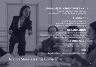 Avec les Séminaires et les Conventions
ORGANISATION é
Diagnostisque précis de la demande
Programme établi selon les conclusions du diagnostique
Mise en place dès l’acceptation du devis
PROGRAMME é
Du ‘Sur mesure’ adapté à votre entreprise
Conférences, Ateliers pratiques et participatifs
DISPOSITIF é
A partir d’une demi-journée
Animation complète de séminaires
E.M.C appliqué à une demande spécifique
SÉMINAIRES ET CONVENTIONS E.M.C. é
Pour les cadres et leurs équipes
En sessions à partir de 5 participant(e)s
LIEU é
Dans le cadre de l’entreprise ou dans un lieu externe
9
 