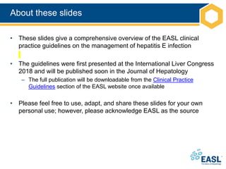 About these slides
• These slides give a comprehensive overview of the EASL clinical
practice guidelines on the management of hepatitis E infection
• The guidelines were first presented at the International Liver Congress
2018 and will be published soon in the Journal of Hepatology
– The full publication will be downloadable from the Clinical Practice
Guidelines section of the EASL website once available
• Please feel free to use, adapt, and share these slides for your own
personal use; however, please acknowledge EASL as the source
 