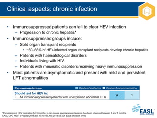 Clinical aspects: chronic infection
*Persistence of HEV replication for 3 months. In rare cases, spontaneous clearance has been observed between 3 and 6 months
EASL CPG HEV. J Hepatol 2018;doi: 10.1016/j.jhep.2018.03.005 [Epub ahead of print]
• Immunosuppressed patients can fail to clear HEV infection
– Progression to chronic hepatitis*
• Immunosuppressed groups include:
– Solid organ transplant recipients
• ~50–66% of HEV-infected organ transplant recipients develop chronic hepatitis
– Patients with haematological disorders
– Individuals living with HIV
– Patients with rheumatic disorders receiving heavy immunosuppression
• Most patients are asymptomatic and present with mild and persistent
LFT abnormalities
Recommendations
Should test for HEV in:
• All immunosuppressed patients with unexplained abnormal LFTs
A 1
Grade of evidence Grade of recommendation
 