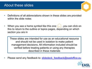 About these slides
• Definitions of all abbreviations shown in these slides are provided
within the slide notes
• When you see a home symbol like this one: , you can click on
this to return to the outline or topics pages, depending on which
section you are in
• Please send any feedback to: slidedeck_feedback@easloffice.eu
These slides are intended for use as an educational resource
and should not be used in isolation to make patient
management decisions. All information included should be
verified before treating patients or using any therapies
described in these materials
 