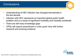 Conclusions
EASL CPG HEV. J Hepatol 2018;doi: 10.1016/j.jhep.2018.03.005 [Epub ahead of print]
• Understanding of HEV infection has changed dramatically in
the last decade
• Infection with HEV represents an important global public health
problem and is a cause of significant morbidity and mortality worldwide
• There are still many knowledge gaps
• CPGs will require amendment in a few years’ time with further
research and evolving evidence
 