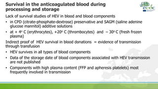 Survival in the anticoagulated blood during
processing and storage
Lack of survival studies of HEV in blood and blood components
• in CPD (citrate-phosphate-dextrose) preservative and SAGM (saline adenine
glucose mannitol) additive solutions
• at + 4o C (erythrocytes), +20o C (thrombocytes) and – 30o C (fresh frozen
plasma)
Indirect proof of HEV survival in blood donations = evidence of transmission
through transfusion
• HEV survives in all types of blood components
• Data of the storage date of blood components associated with HEV transmission
are not published
• Components with high plasma content (FFP and apheresis platelets) most
frequently involved in transmission
 