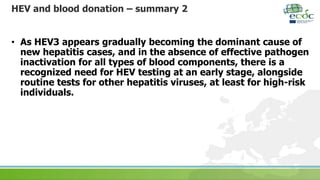 HEV and blood donation – summary 2
• As HEV3 appears gradually becoming the dominant cause of
new hepatitis cases, and in the absence of effective pathogen
inactivation for all types of blood components, there is a
recognized need for HEV testing at an early stage, alongside
routine tests for other hepatitis viruses, at least for high-risk
individuals.
 