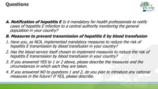 Questions
A. Notification of hepatitis E Is it mandatory for health professionals to notify
cases of hepatitis E infection to a central authority monitoring the general
population in your country?
B. Measures to prevent transmission of hepatitis E by blood transfusion
1. Have you, as NCA, implemented mandatory measures to reduce the risk of
hepatitis E transmission by blood transfusion in your country?
2. Has the blood service itself chosen to implement measures to reduce the risk of
hepatitis E transmission by blood transfusion in your country?
3. If you answered YES to 1 or 2 above, please describe the measures and the
circumstances in which each they are taken.
4. If you answered NO to questions 1 and 2, do you plan to introduce any national
measures in the future? If YES, please describe.
 