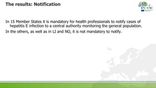 The results: Notification
In 15 Member States it is mandatory for health professionals to notify cases of
hepatitis E infection to a central authority monitoring the general population.
In the others, as well as in LI and NO, it is not mandatory to notify.
 