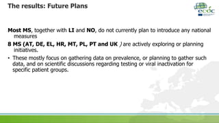 The results: Future Plans
Most MS, together with LI and NO, do not currently plan to introduce any national
measures
8 MS (AT, DE, EL, HR, MT, PL, PT and UK ) are actively exploring or planning
initiatives.
• These mostly focus on gathering data on prevalence, or planning to gather such
data, and on scientific discussions regarding testing or viral inactivation for
specific patient groups.
 
