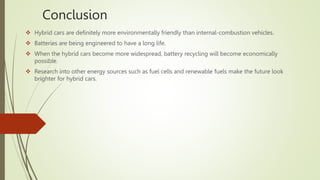 Conclusion
 Hybrid cars are definitely more environmentally friendly than internal-combustion vehicles.
 Batteries are being engineered to have a long life.
 When the hybrid cars become more widespread, battery recycling will become economically
possible.
 Research into other energy sources such as fuel cells and renewable fuels make the future look
brighter for hybrid cars.
 