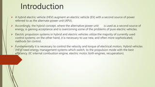 Introduction
 A hybrid electric vehicle (HEV) augment an electric vehicle (EV) with a second source of power
referred to as the alternate power unit (APU).
 Accordingly, the hybrid concept, where the alternative power unit is used as a second source of
energy, is gaining acceptance and is overcoming some of the problems of pure electric vehicles.
 Electric propulsion systems in hybrid and electric vehicles utilize the majority of currently used
control systems; on the other hand, it is necessary to use new, and often more sophisticated,
methods for control.
 Fundamentally it is necessary to control the velocity and torque of electrical motors. Hybrid vehicles
(HEV) need energy management systems which switch, to the propulsion mode with the best
efficiency. (IC internal combustion engine, electric motor, both engines, recuperation).
 