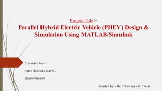 Project Title:-
Parallel Hybrid Electric Vehicle (PHEV) Design &
Simulation Using MATLAB/Simulink
Presented by:-
Patel Harshkumar K.
180090709009
Guided by:- Dr. Chaitanya K. Desai
 