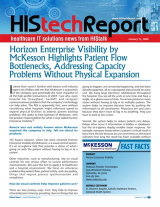 January 15, 2008



Horizon Enterprise Visibility by
McKesson Highlights Patient Flow
Bottlenecks, Addressing Capacity
Problems Without Physical Expansion
I
    admit that I wasn’t familiar with Awarix until industry      going to happen, are constantly happening, and that have
   expert Jon Phillips told me that McKesson’s acquisition       already happened, all on a geospatial status board on every
   of the company was potentially the most impactful of          unit. We hang large electronic whiteboards throughout
all the high-profile transactions of 2007. I see why: every      the hospital. You see all the units at one time and have a
hospital has throughput, handoff, and caregiver                  single, at-a-glance view of stats. You know patient or room
communications problems that the company’s technology            status without having to log in to multiple systems. The
can help solve. The ROI is apparently fast, even without         system helps to improve decision time by pushing the
considering what hospitals might otherwise spend to              information to all constituents. Physicians are avid users
expand physical facilities to address patient backlog            because they don’t have to log in to anything. They just
problems. We spoke to Paul Gartman of McKesson, who              have to look at the screen.
has product responsibilities for what is now called Horizon
Enterprise Visibility.TM                                         Second, the system helps to reduce patient care delays.
                                                                 Delays often occur if information is hidden in databases,
Awarix was not widely known when McKesson                        but the at-a-glance display enables faster response. For
acquired the company in July. Tell me about its                  example, everyone knows when a patient’s critical result is
products.                                                        back from the lab because an icon and timer on the board
                                                                 indicates how long the result has been available without
The Awarix solution, which has been renamed Horizon
Enterprise Visibility by McKesson, is a visual control system.
It’s an at-a-glance tool that provides a status of what’s
going on with the patient without having to log in to a
system.
                                                                    PRODUCT
Other industries, such as manufacturing, rely on visual             Horizon Enterprise Visibility
controls for any serious effort to sustain performance
improvements. We were the first to apply it to healthcare           COMPANY
and a hospital environment. We focus on enterprise                  McKesson Provider Technologies
problems like patient flow, patient safety, and care quality,       5995 Windward Parkway
things that require process synchronization and                     Alpharetta, GA 30005
compliance.                                                         800.981.8601
                                                                    www.mckesson.com
How do visual controls help improve patient care?
                                                                    NOTABLE CUSTOMERS
There are two primary ways. First, they help to improve             St. Vincent’s Hospital, Catholic Healthcare Partners,
clinical decision times by providing clues to things that are       Oakwood Health Systems
HIStech Report   www.HIStechReport.com                                                                                 January 15, 2008   1
 