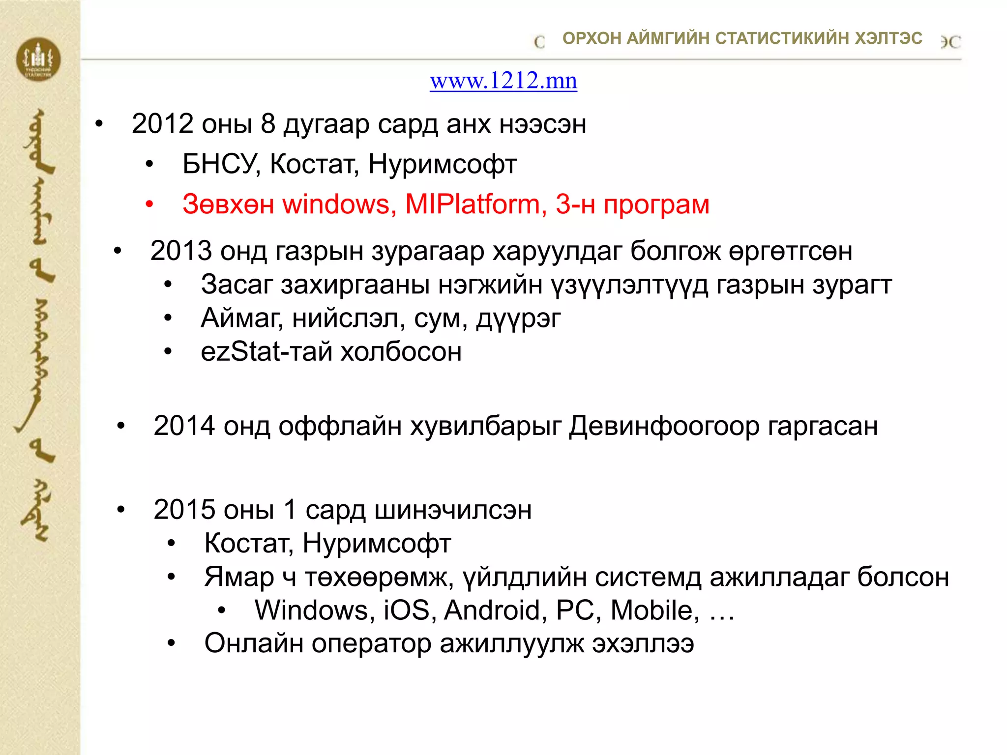 • 2012 оны 8 дугаар сард анх нээсэн
• БНСУ, Костат, Нуримсофт
• Зөвхөн windows, MIPlatform, 3-н програм
www.1212.mn
• 2013 онд газрын зурагаар харуулдаг болгож өргөтгсөн
• Засаг захиргааны нэгжийн үзүүлэлтүүд газрын зурагт
• Аймаг, нийслэл, сум, дүүрэг
• ezStat-тай холбосон
• 2014 онд оффлайн хувилбарыг Девинфоогоор гаргасан
• 2015 оны 1 сард шинэчилсэн
• Костат, Нуримсофт
• Ямар ч төхөөрөмж, үйлдлийн системд ажилладаг болсон
• Windows, iOS, Android, PC, Mobile, …
• Онлайн оператор ажиллуулж эхэллээ
ОРХОН АЙМГИЙН СТАТИСТИКИЙН ХЭЛТЭС
 