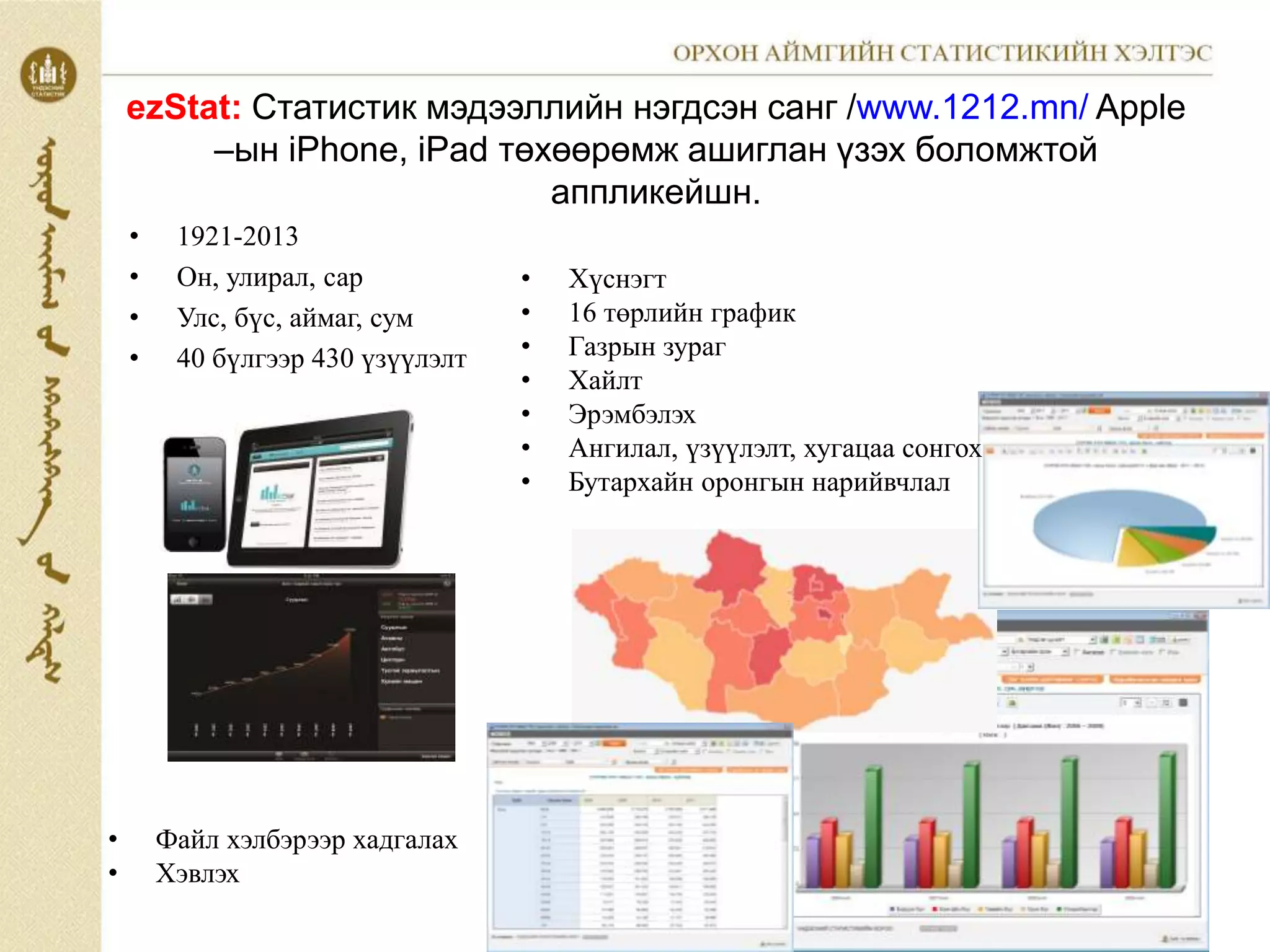 ezStat: Статистик мэдээллийн нэгдсэн санг /www.1212.mn/ Apple
–ын iPhone, iPad төхөөрөмж ашиглан үзэх боломжтой
аппликейшн.
• 1921-2013
• Он, улирал, сар
• Улс, бүс, аймаг, сум
• 40 бүлгээр 430 үзүүлэлт
• Хүснэгт
• 16 төрлийн график
• Газрын зураг
• Хайлт
• Эрэмбэлэх
• Ангилал, үзүүлэлт, хугацаа сонгох
• Бутархайн оронгын нарийвчлал
• Файл хэлбэрээр хадгалах
• Хэвлэх
 