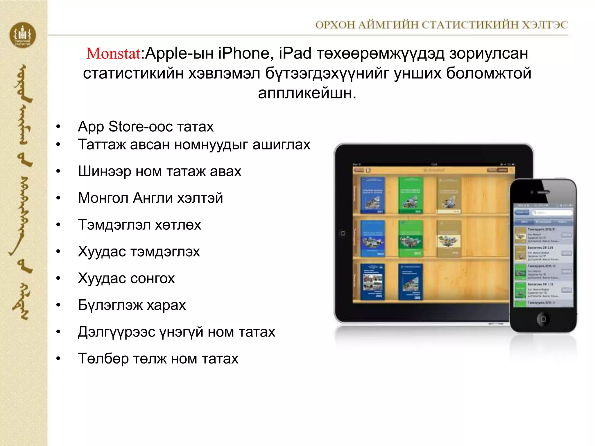 • App Store-оос татах
• Таттаж авсан номнуудыг ашиглах
• Шинээр ном татаж авах
• Монгол Англи хэлтэй
• Тэмдэглэл хөтлөх
• Хуудас тэмдэглэх
• Хуудас сонгох
• Бүлэглэж харах
• Дэлгүүрээс үнэгүй ном татах
• Төлбөр төлж ном татах
Mоnstat:Apple-ын iPhone, iPad төхөөрөмжүүдэд зориулсан
статистикийн хэвлэмэл бүтээгдэхүүнийг унших боломжтой
аппликейшн.
 